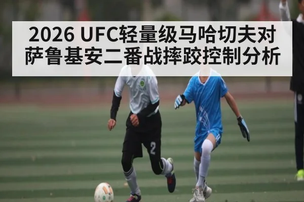 2026 UFC轻量级马哈切夫对萨鲁基安二番战摔跤控制分析（kaiyun）